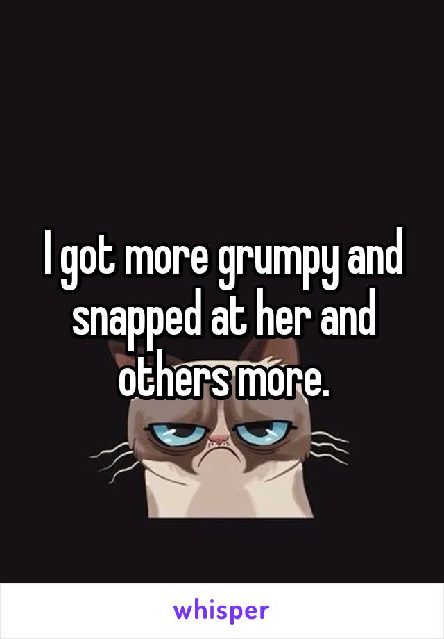 I got more grumpy and snapped at her and others more.