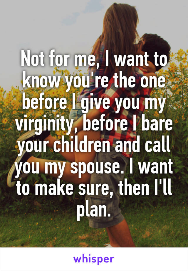Not for me, I want to know you're the one before I give you my virginity, before I bare your children and call you my spouse. I want to make sure, then I'll plan.