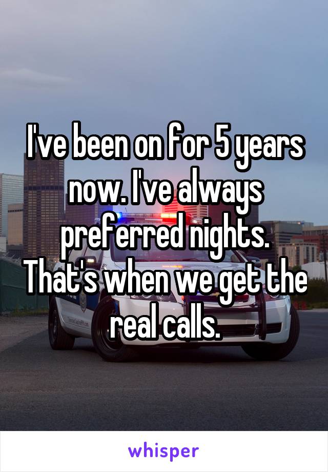 I've been on for 5 years now. I've always preferred nights. That's when we get the real calls.