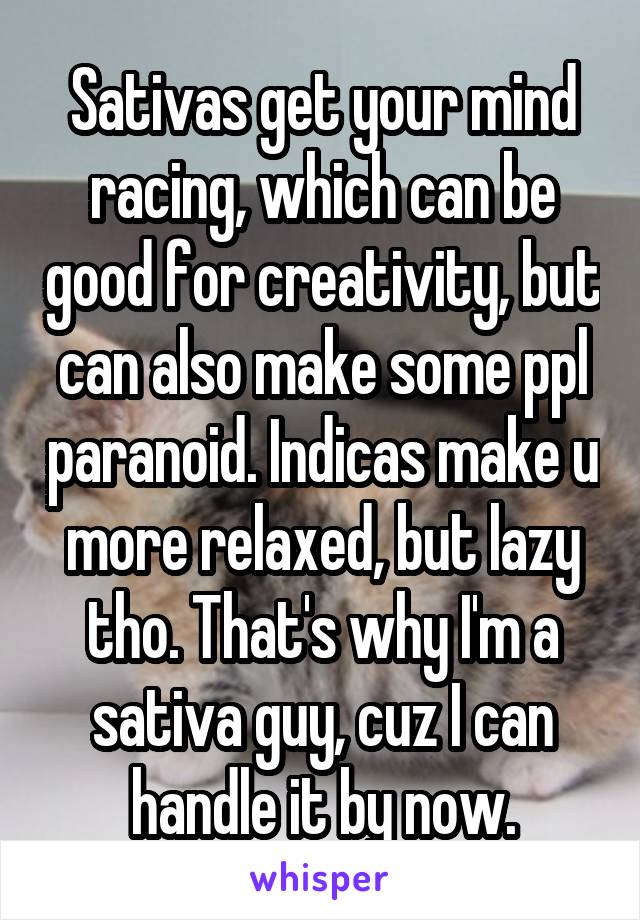 Sativas get your mind racing, which can be good for creativity, but can also make some ppl paranoid. Indicas make u more relaxed, but lazy tho. That's why I'm a sativa guy, cuz I can handle it by now.