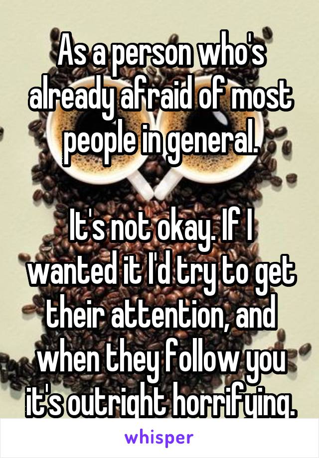 As a person who's already afraid of most people in general.

It's not okay. If I wanted it I'd try to get their attention, and when they follow you it's outright horrifying.