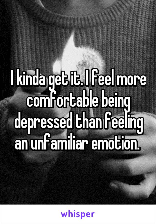 I kinda get it. I feel more comfortable being depressed than feeling an unfamiliar emotion. 