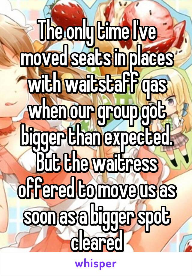 The only time I've moved seats in places with waitstaff qas when our group got bigger than expected. But the waitress offered to move us as soon as a bigger spot cleared