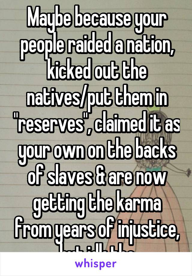 Maybe because your people raided a nation, kicked out the natives/put them in "reserves", claimed it as your own on the backs of slaves & are now getting the karma from years of injustice, but idk tho