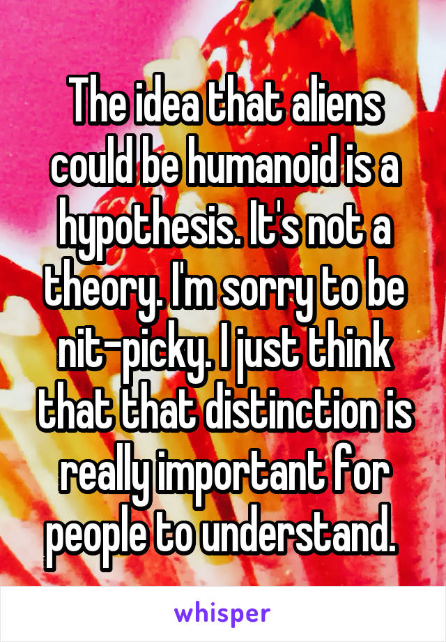 The idea that aliens could be humanoid is a hypothesis. It's not a theory. I'm sorry to be nit-picky. I just think that that distinction is really important for people to understand. 