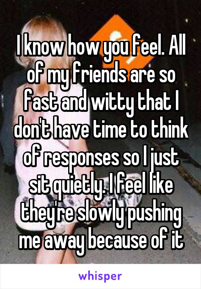 I know how you feel. All of my friends are so fast and witty that I don't have time to think of responses so I just sit quietly. I feel like they're slowly pushing me away because of it