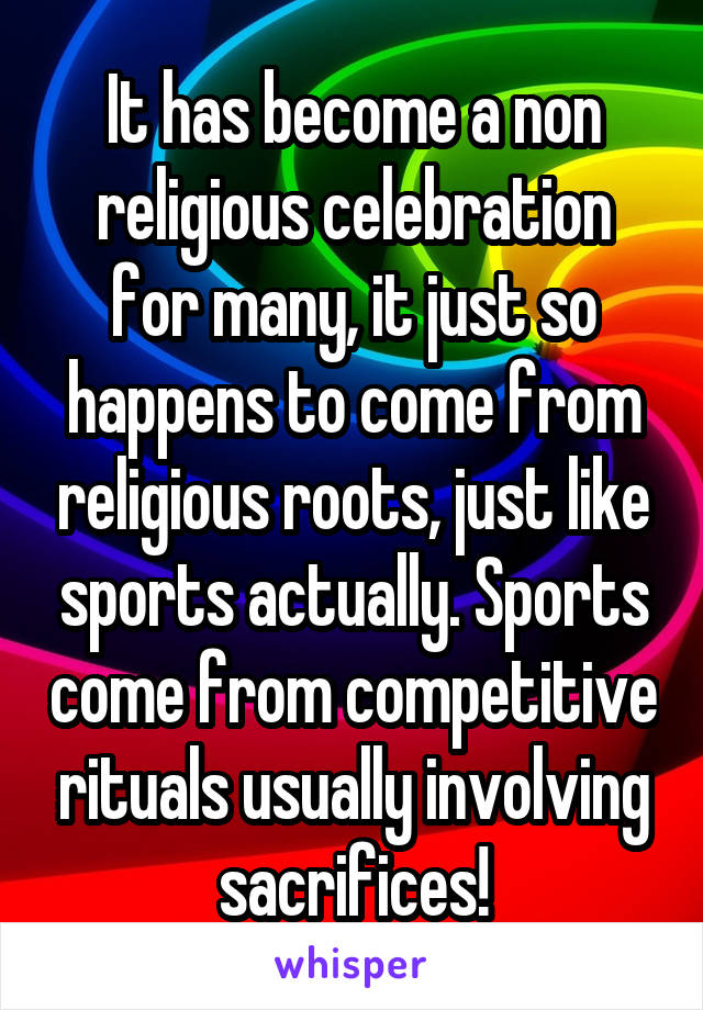 It has become a non religious celebration for many, it just so happens to come from religious roots, just like sports actually. Sports come from competitive rituals usually involving sacrifices!