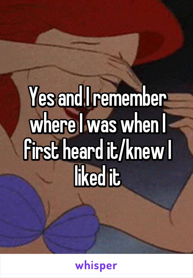 Yes and I remember where I was when I first heard it/knew I liked it