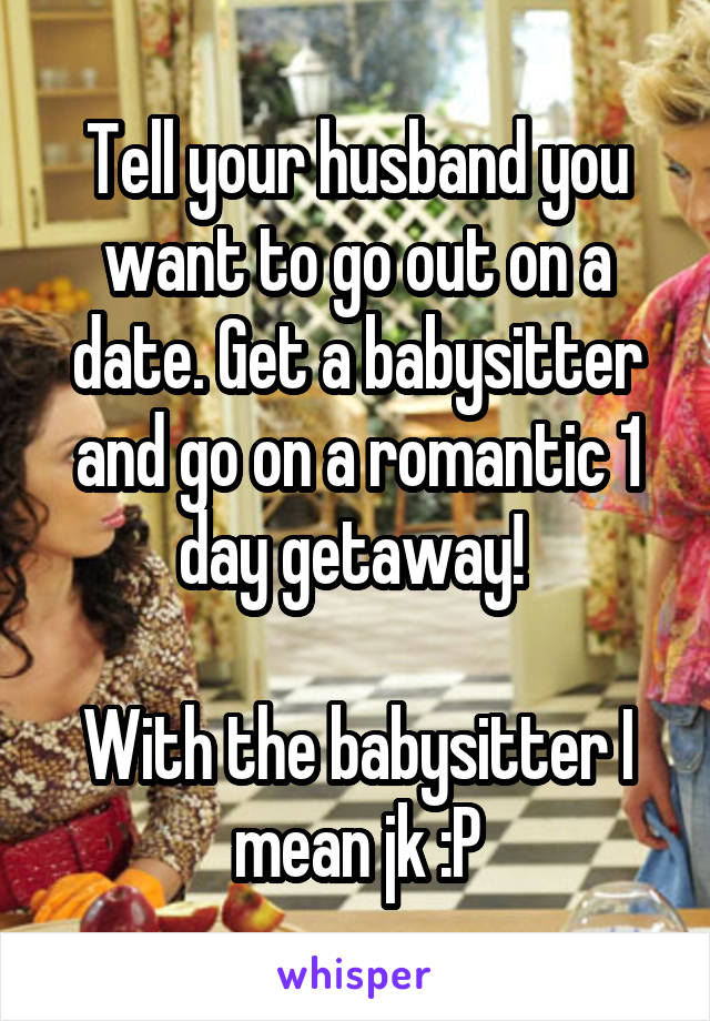 Tell your husband you want to go out on a date. Get a babysitter and go on a romantic 1 day getaway! 

With the babysitter I mean jk :P