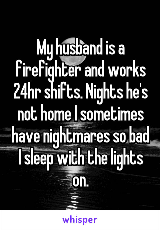 My husband is a firefighter and works 24hr shifts. Nights he's not home I sometimes have nightmares so bad I sleep with the lights on.