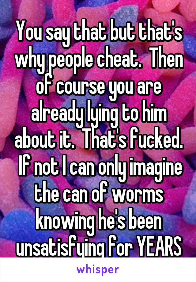 You say that but that's why people cheat.  Then of course you are already lying to him about it.  That's fucked.  If not I can only imagine the can of worms knowing he's been unsatisfying for YEARS