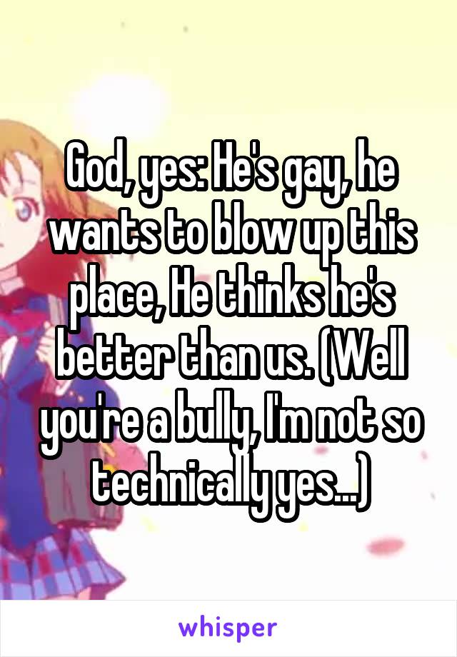 God, yes: He's gay, he wants to blow up this place, He thinks he's better than us. (Well you're a bully, I'm not so technically yes...)