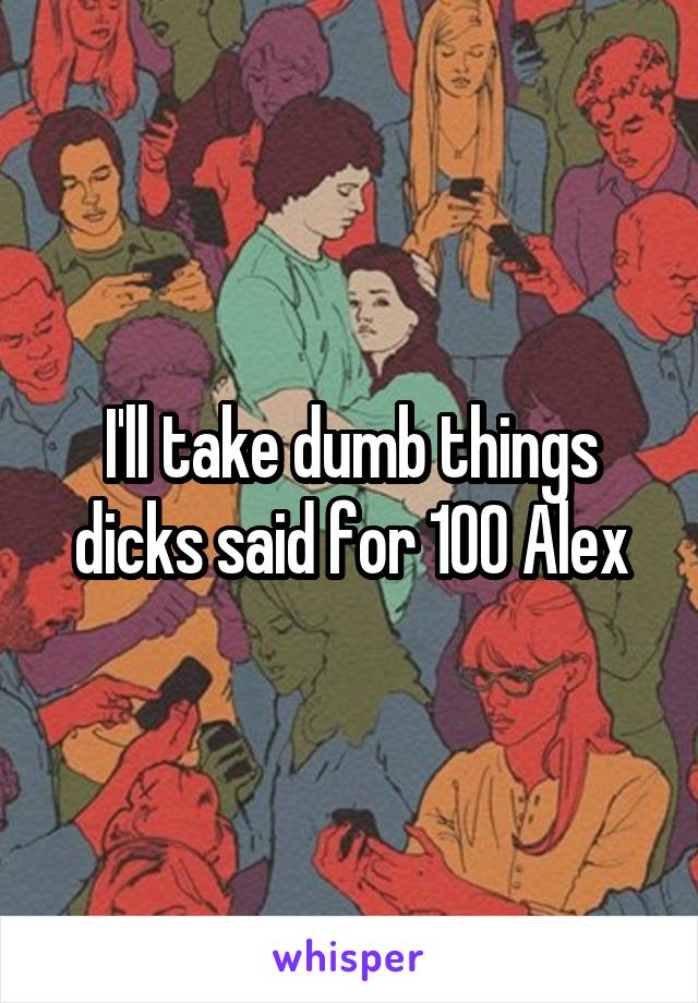 I'll take dumb things dicks said for 100 Alex