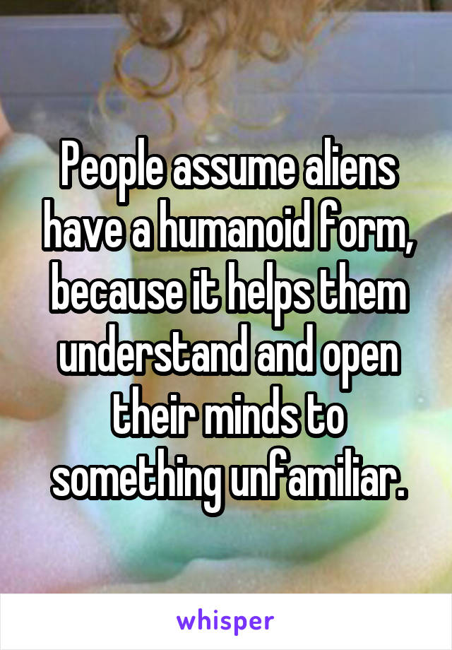 People assume aliens have a humanoid form, because it helps them understand and open their minds to something unfamiliar.