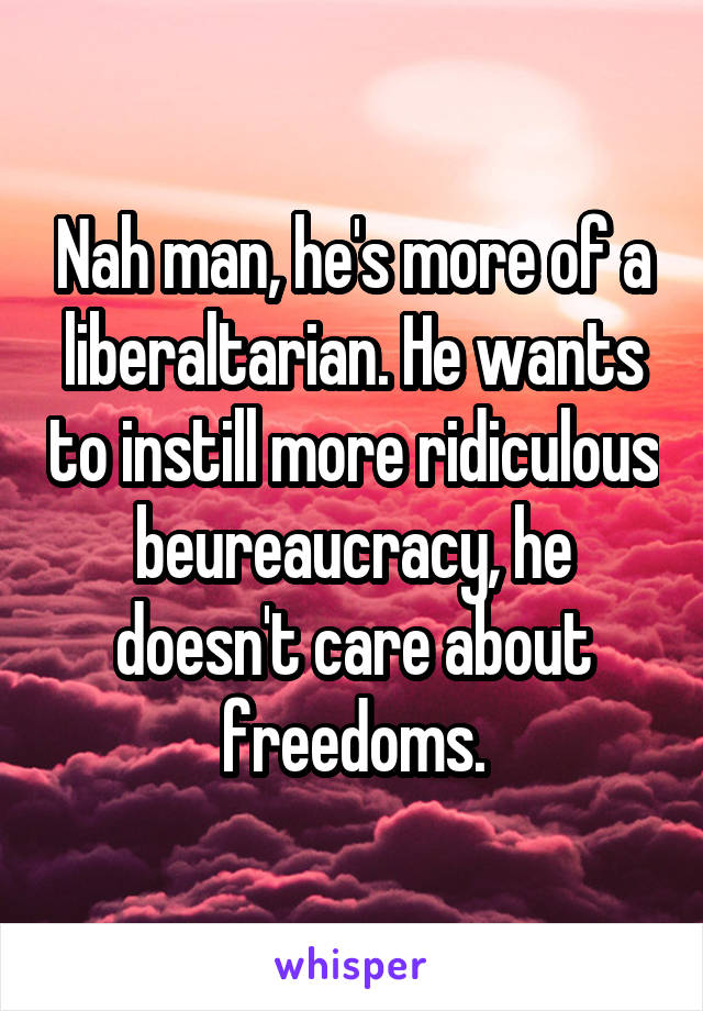 Nah man, he's more of a liberaltarian. He wants to instill more ridiculous beureaucracy, he doesn't care about freedoms.