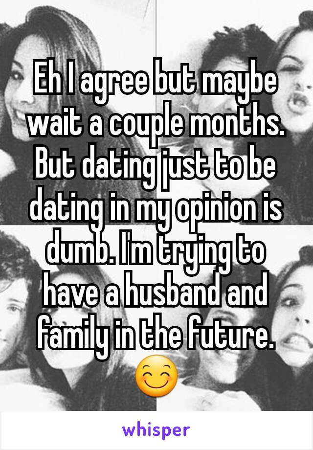 Eh I agree but maybe wait a couple months. But dating just to be dating in my opinion is dumb. I'm trying to have a husband and family in the future.😊