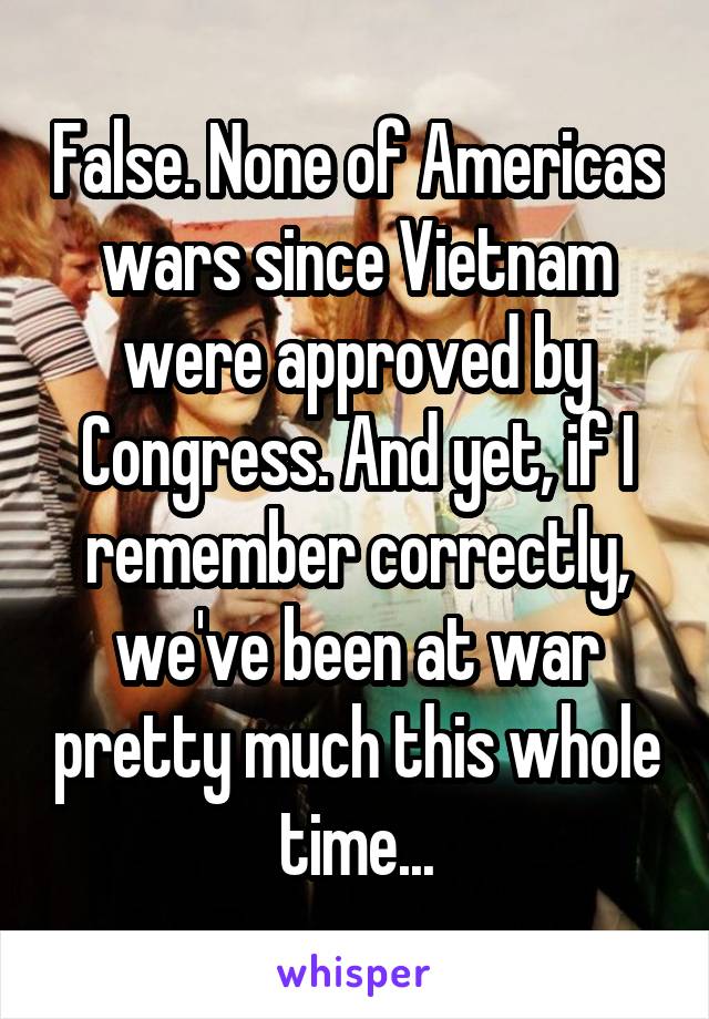 False. None of Americas wars since Vietnam were approved by Congress. And yet, if I remember correctly, we've been at war pretty much this whole time...