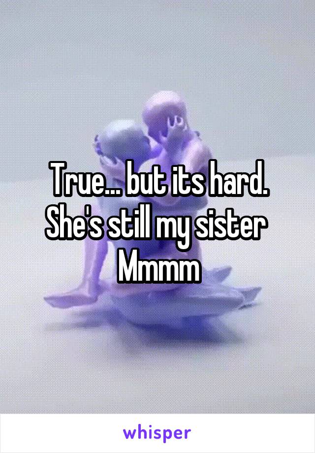 True... but its hard. She's still my sister 
Mmmm