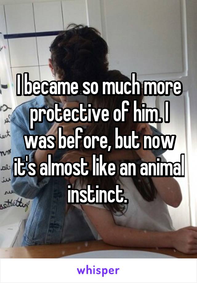 I became so much more protective of him. I was before, but now it's almost like an animal instinct. 