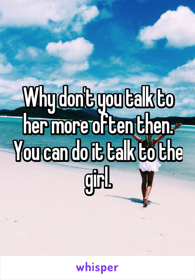 Why don't you talk to her more often then. You can do it talk to the girl.