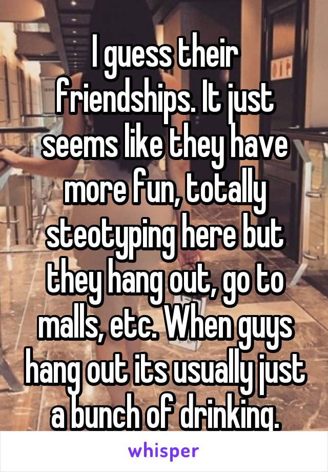 I guess their friendships. It just seems like they have more fun, totally steotyping here but they hang out, go to malls, etc. When guys hang out its usually just a bunch of drinking.