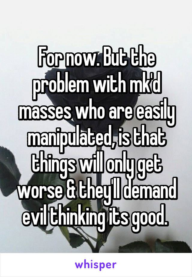 For now. But the problem with mk'd masses who are easily manipulated, is that things will only get worse & they'll demand evil thinking its good. 