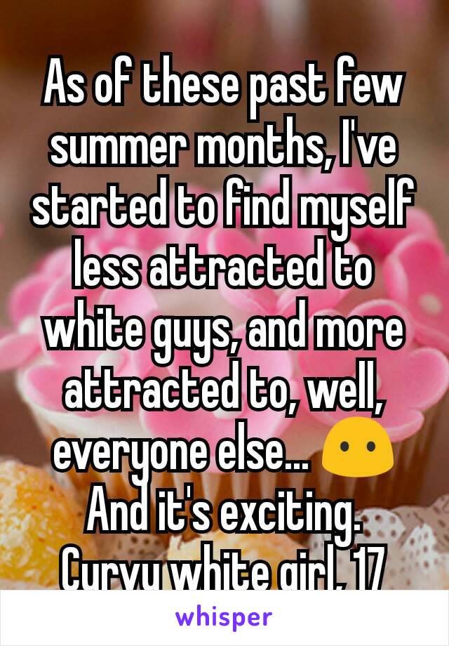 As of these past few summer months, I've started to find myself less attracted to white guys, and more attracted to, well, everyone else... 😶 And it's exciting.
Curvy white girl, 17