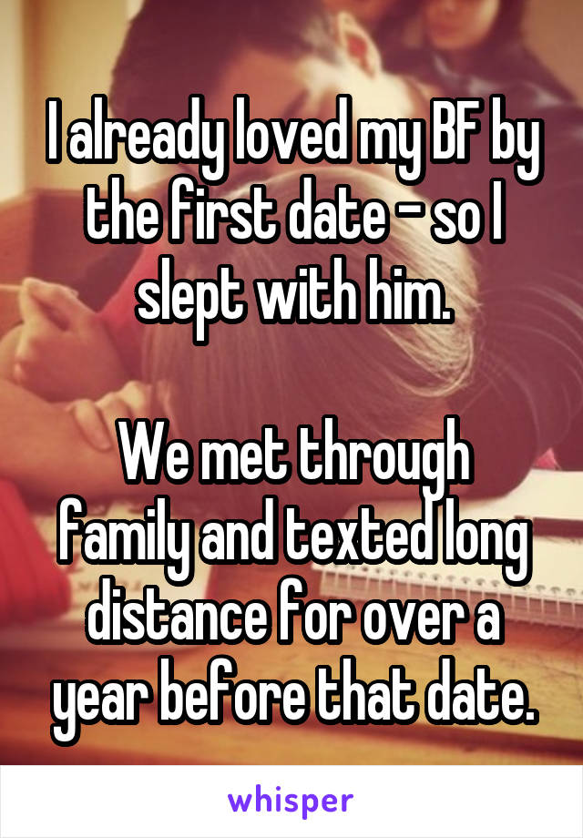 I already loved my BF by the first date - so I slept with him.

We met through family and texted long distance for over a year before that date.