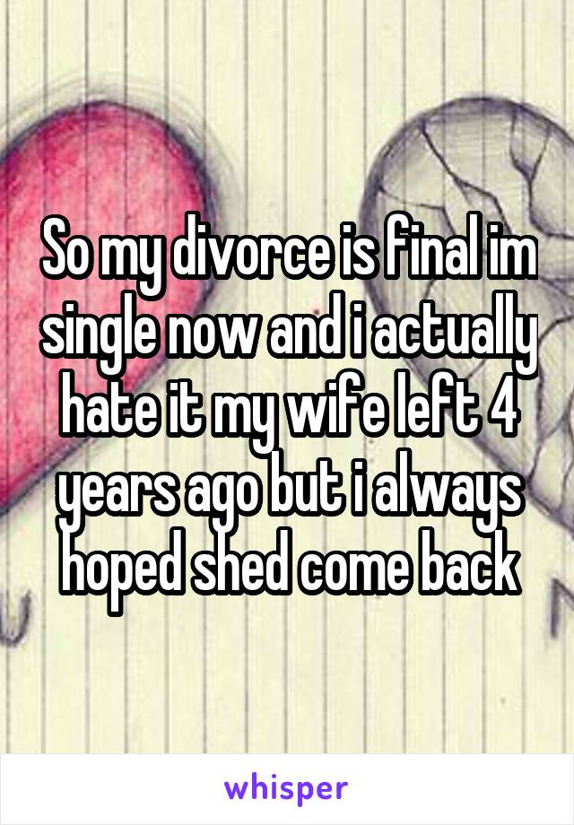 So my divorce is final im single now and i actually hate it my wife left 4 years ago but i always hoped shed come back