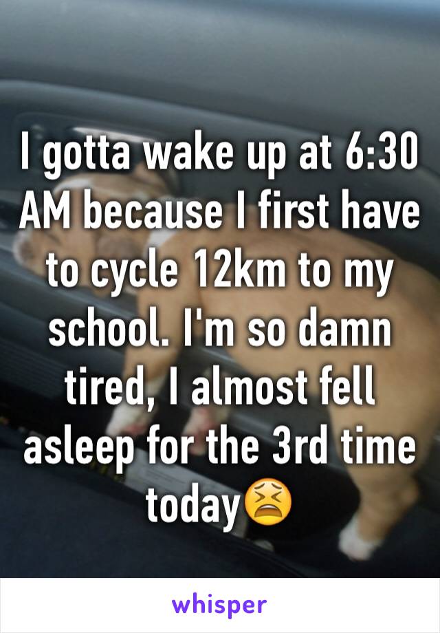 I gotta wake up at 6:30 AM because I first have to cycle 12km to my school. I'm so damn tired, I almost fell asleep for the 3rd time today😫