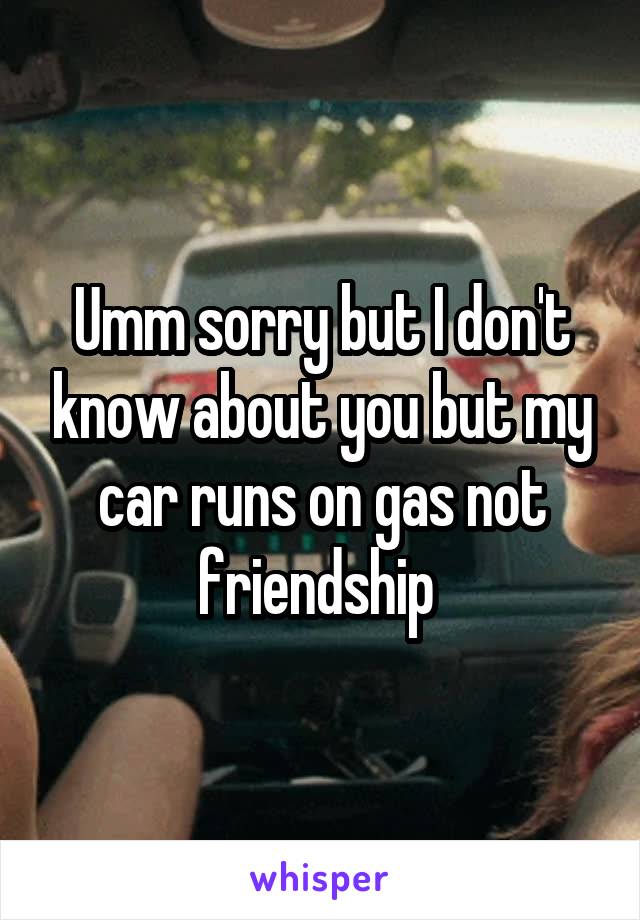 Umm sorry but I don't know about you but my car runs on gas not friendship 