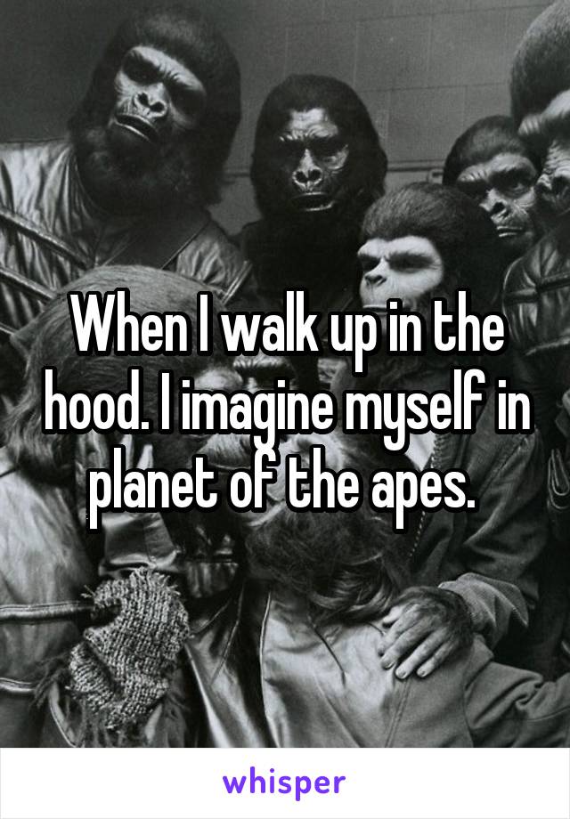 When I walk up in the hood. I imagine myself in planet of the apes. 