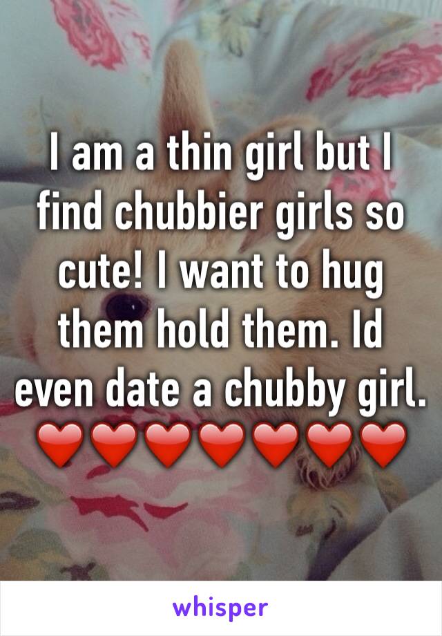 I am a thin girl but I find chubbier girls so cute! I want to hug them hold them. Id even date a chubby girl. ❤️❤️❤️❤️❤️❤️❤️