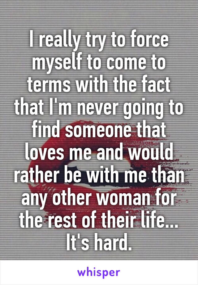 I really try to force myself to come to terms with the fact that I'm never going to find someone that loves me and would rather be with me than any other woman for the rest of their life... It's hard.