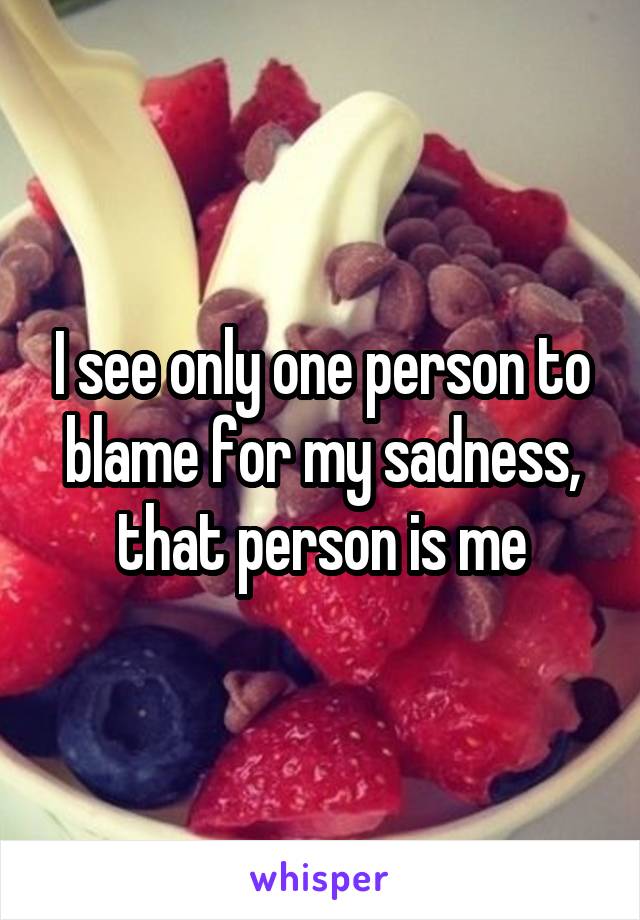 I see only one person to blame for my sadness, that person is me