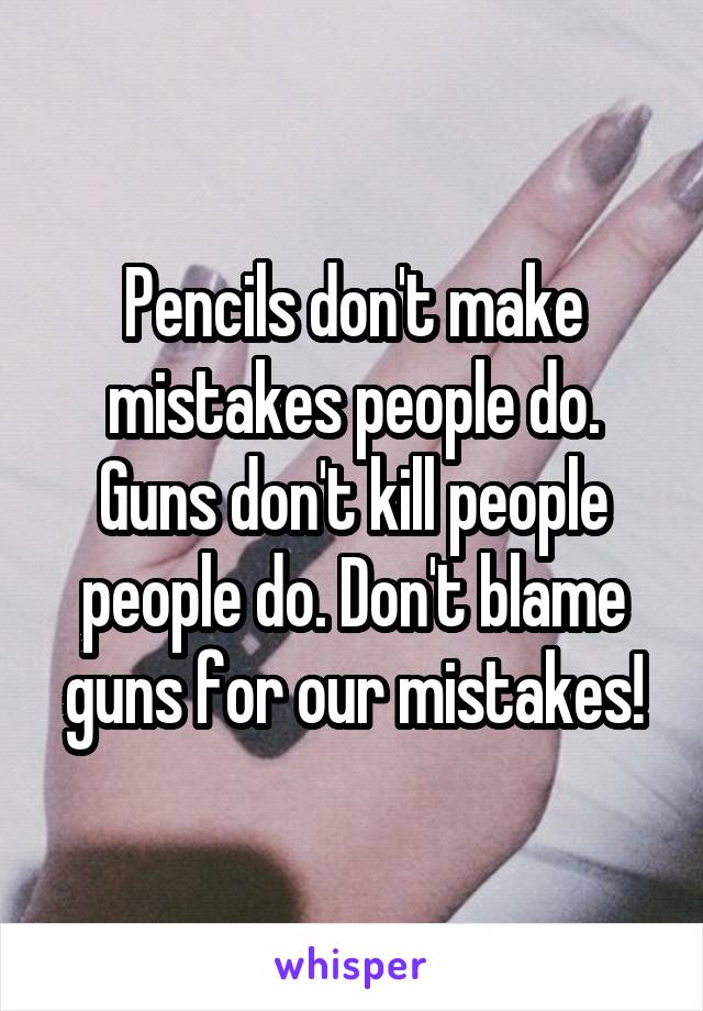 Pencils don't make mistakes people do. Guns don't kill people people do. Don't blame guns for our mistakes!