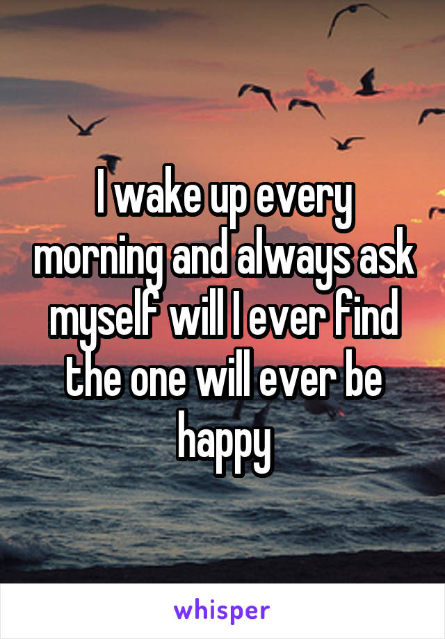 I wake up every morning and always ask myself will I ever find the one will ever be happy