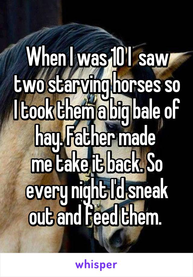 When I was 10 I  saw two starving horses so I took them a big bale of hay. Father made 
me take it back. So every night I'd sneak out and feed them. 