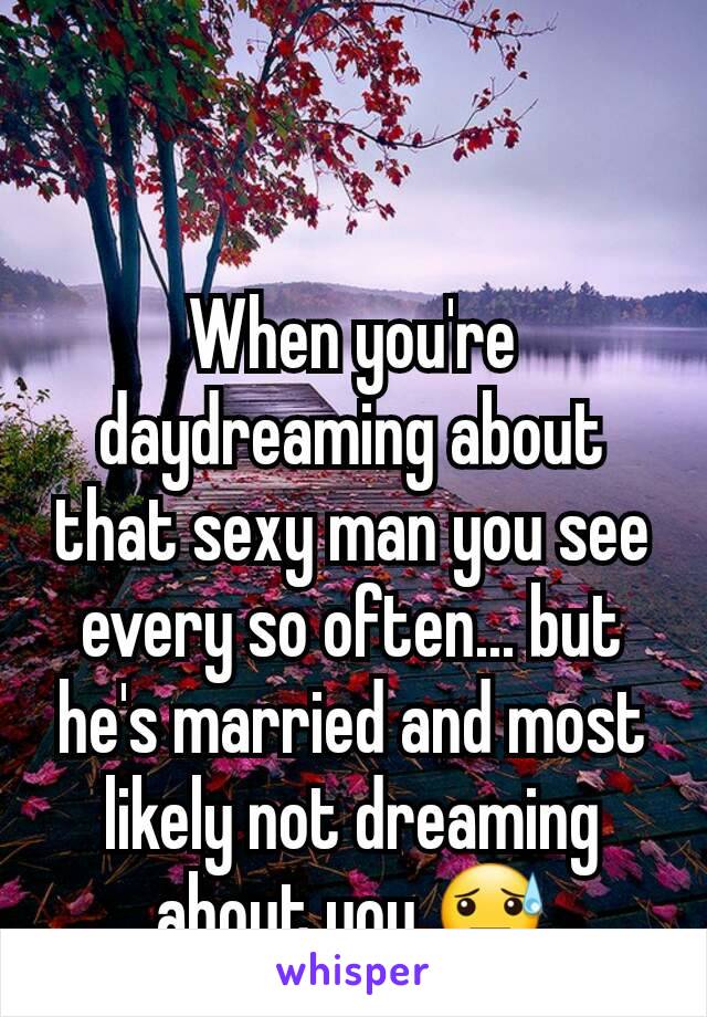 When you're daydreaming about that sexy man you see every so often... but he's married and most likely not dreaming about you 😓