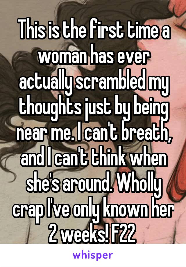 This is the first time a woman has ever actually scrambled my thoughts just by being near me. I can't breath, and I can't think when she's around. Wholly crap I've only known her 2 weeks! F22 