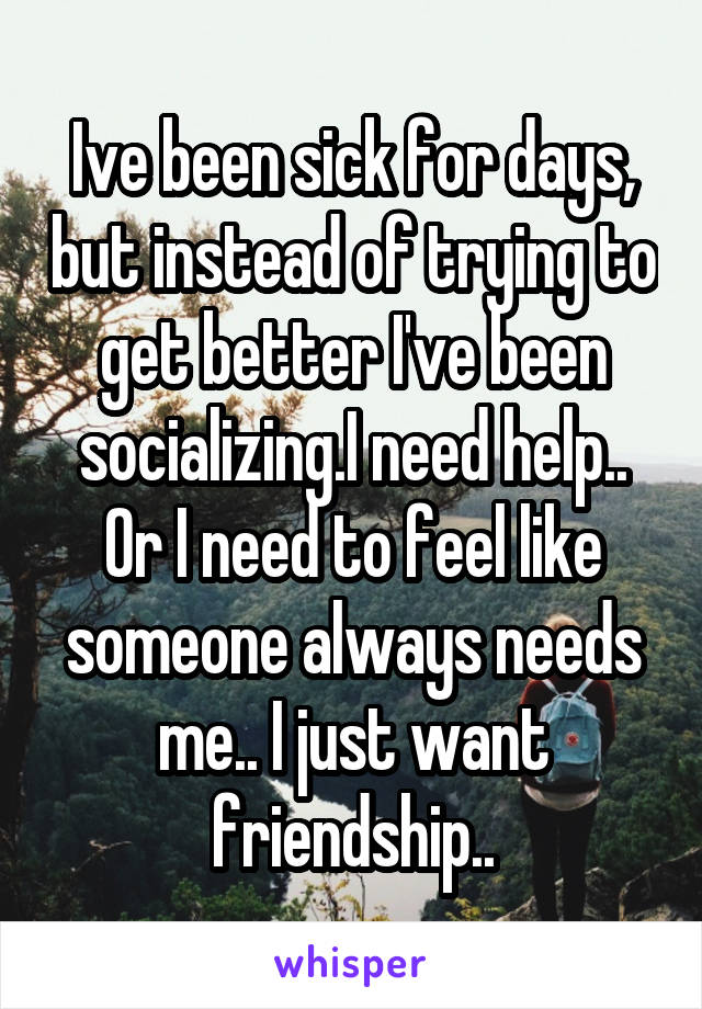 Ive been sick for days, but instead of trying to get better I've been socializing.I need help.. Or I need to feel like someone always needs me.. I just want friendship..