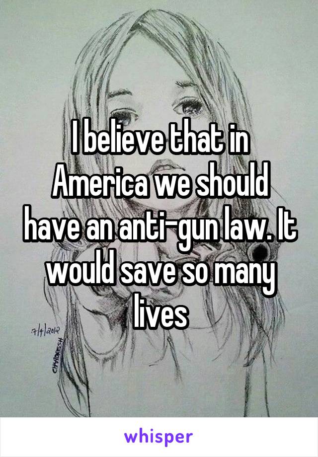 I believe that in America we should have an anti-gun law. It would save so many lives