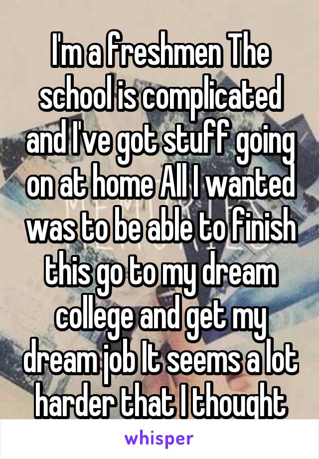 I'm a freshmen The school is complicated and I've got stuff going on at home All I wanted was to be able to finish this go to my dream college and get my dream job It seems a lot harder that I thought