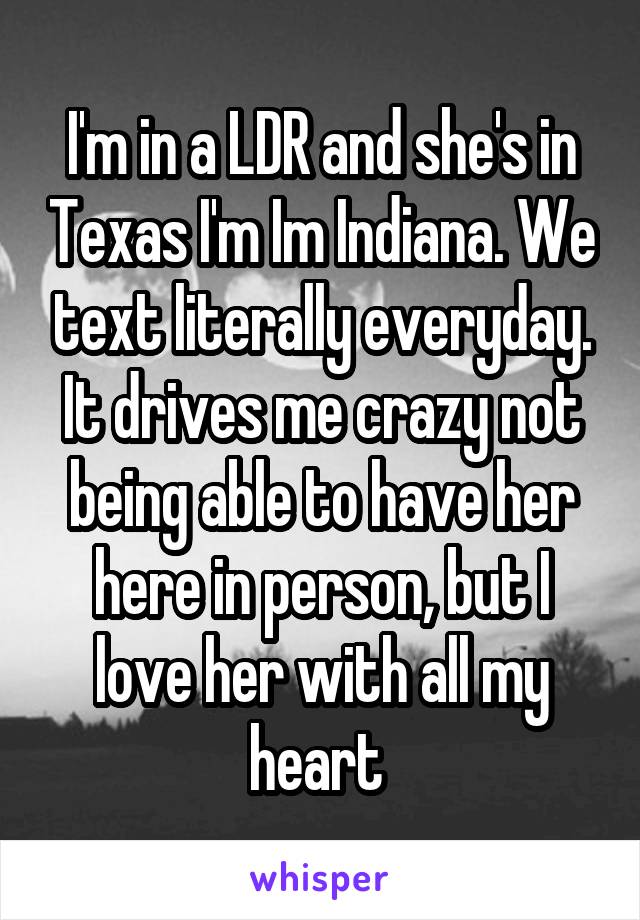 I'm in a LDR and she's in Texas I'm Im Indiana. We text literally everyday. It drives me crazy not being able to have her here in person, but I love her with all my heart 