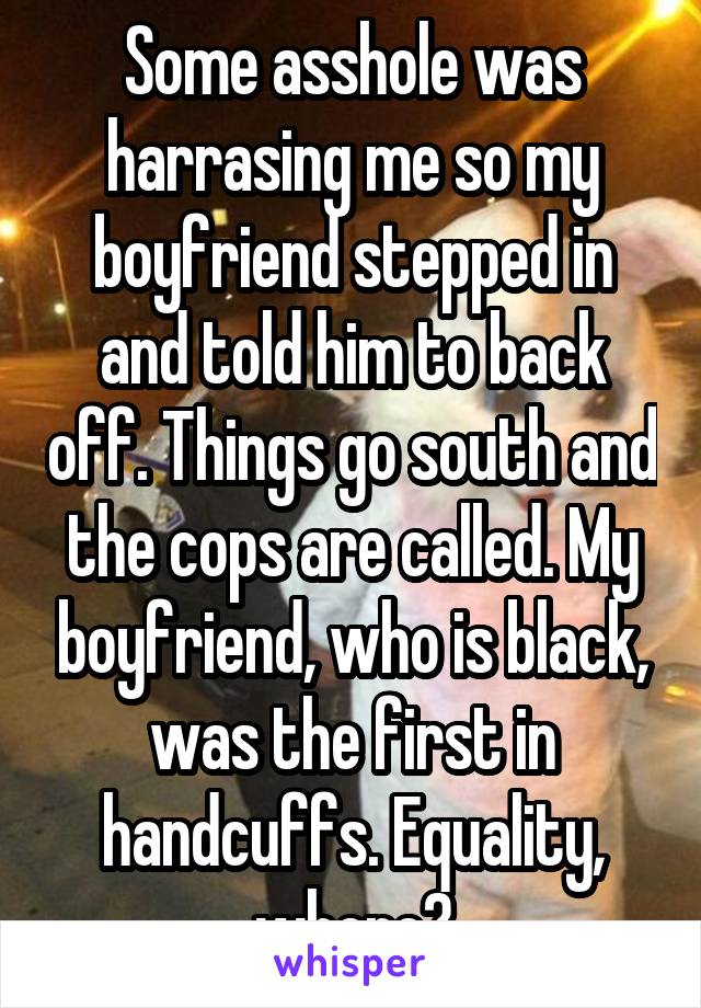 Some asshole was harrasing me so my boyfriend stepped in and told him to back off. Things go south and the cops are called. My boyfriend, who is black, was the first in handcuffs. Equality, where?