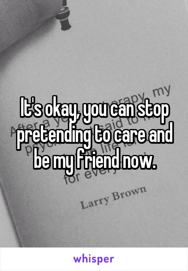 It's okay, you can stop pretending to care and be my friend now.