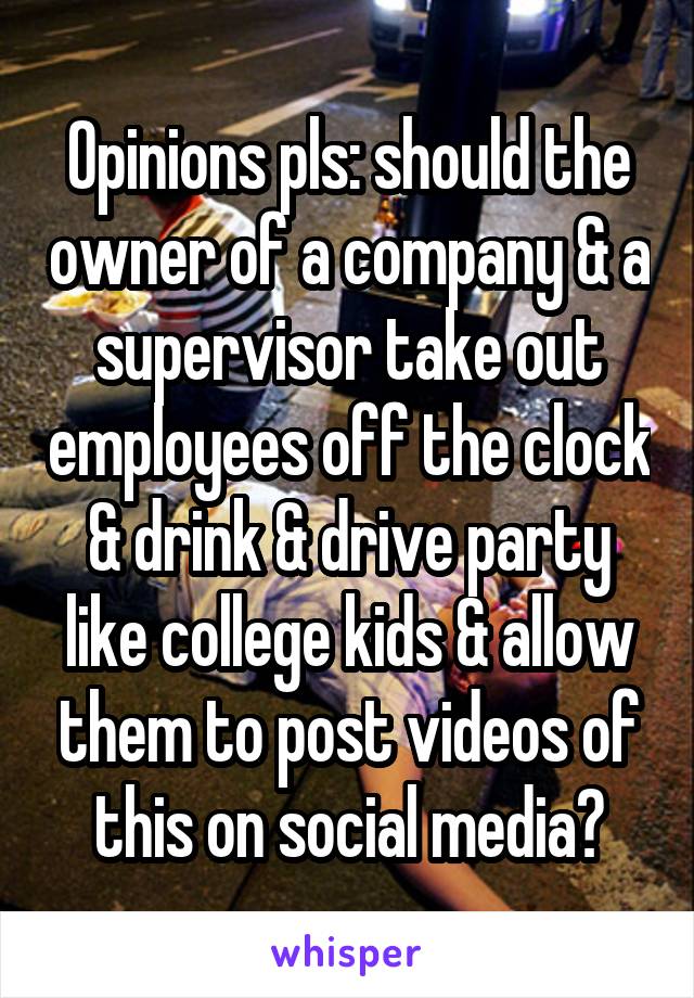 Opinions pls: should the owner of a company & a supervisor take out employees off the clock & drink & drive party like college kids & allow them to post videos of this on social media?