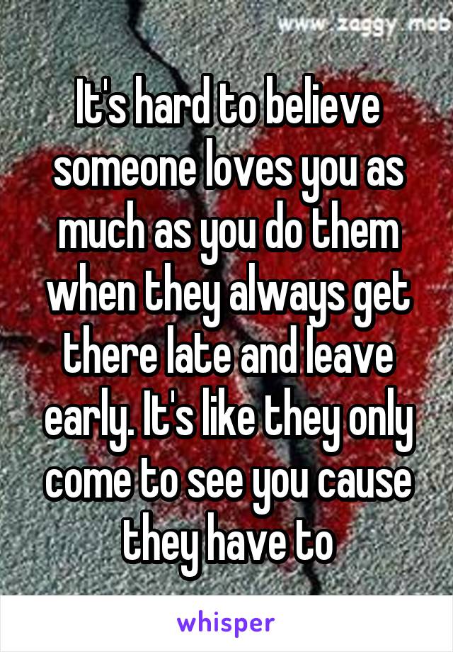 It's hard to believe someone loves you as much as you do them when they always get there late and leave early. It's like they only come to see you cause they have to