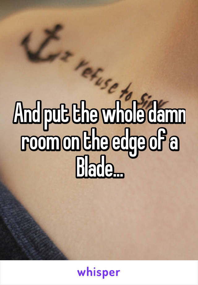 And put the whole damn room on the edge of a Blade...