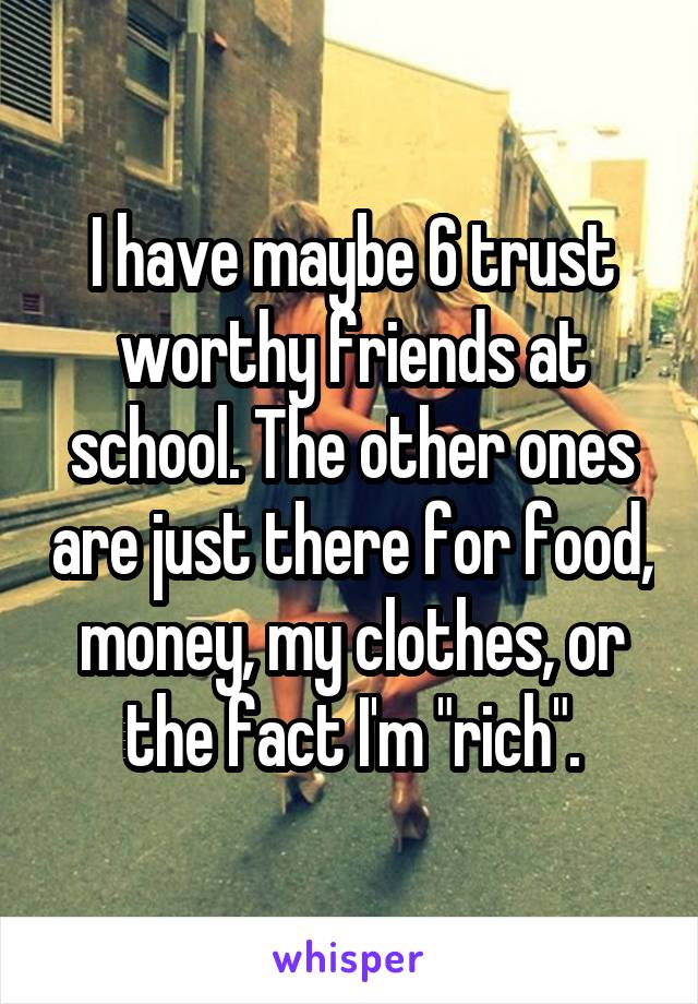 I have maybe 6 trust worthy friends at school. The other ones are just there for food, money, my clothes, or the fact I'm "rich".